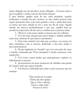 UM NOVO ÂNIMO PARA “EU MESMO” - 19

muito obrigado por me devolver, muito obrigado... O jovem sorriu e
saiu sacudindo a cabeça sem me dar muita atenção.
É uma história simples mais de um valor profundo, quando
analisamos o mundo em que vivemos, ou seja, muitas pessoas nem
sequer pensariam duas vezes para guardar a nota e ainda dizer para
os outros que teria achado na rua e seria seu dia de sorte. Aquela
atitude me marcou profundamente e por isso, espelho hoje eu
acordei na expectativa de dar amor e carinho para as pessoas assim:
1- Observar como posso ajudar as pessoas que me rodeiam;
2- Vou dar mais atenção para meus amigos e minhas opiniões
serão mais otimistas do que tristes e pessimistas;
3- Serei mais sensível com tudo que acontece, vou tentar ser
mais carismático com as pessoas, dedicando a elas meu tempo e
meus pensamentos;
4- Desejo implantar no “mundo” que vivo um rastro de amor
e respeito, ensinando que “levar vantagem” é ajudar as pessoas e não
enganá-las;
5- Vou evitar contar piadas que menosprezam, expõem ou
ridicularizam as pessoas;
6- Acrescentarei em meus momentos de trabalho uma pitada
de “paixão” pelo que estiver fazendo;
7- Vou buscar a felicidade para mim e, para as pessoas que me
rodeiam.
“Não acenda um só suspiro
Chama que devo apagar;
Siga-se à dor o silêncio;
Vencer é saber calar.”
Marquesa de Alorna

 