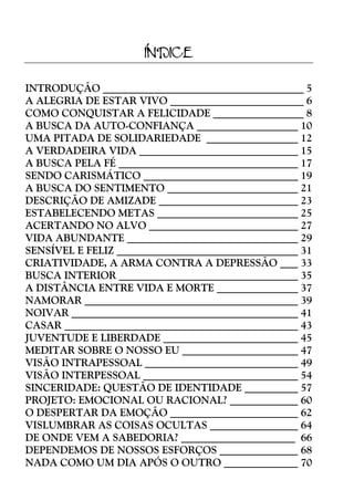 ÍNDICE
INTRODUÇÃO
A ALEGRIA DE ESTAR VIVO
COMO CONQUISTAR A FELICIDADE
A BUSCA DA AUTO-CONFIANÇA
UMA PITADA DE SOLIDARIEDADE
A VERDADEIRA VIDA
A BUSCA PELA FÉ
SENDO CARISMÁTICO
A BUSCA DO SENTIMENTO
DESCRIÇÃO DE AMIZADE
ESTABELECENDO METAS
ACERTANDO NO ALVO
VIDA ABUNDANTE
SENSÍVEL E FELIZ
CRIATIVIDADE, A ARMA CONTRA A DEPRESSÃO
BUSCA INTERIOR
A DISTÂNCIA ENTRE VIDA E MORTE
NAMORAR
NOIVAR
CASAR
JUVENTUDE E LIBERDADE
MEDITAR SOBRE O NOSSO EU
VISÃO INTRAPESSOAL
VISÃO INTERPESSOAL
SINCERIDADE: QUESTÃO DE IDENTIDADE
PROJETO: EMOCIONAL OU RACIONAL?
O DESPERTAR DA EMOÇÃO
VISLUMBRAR AS COISAS OCULTAS
DE ONDE VEM A SABEDORIA?
DEPENDEMOS DE NOSSOS ESFORÇOS
NADA COMO UM DIA APÓS O OUTRO

5
6
8
10
12
15
17
19
21
23
25
27
29
31
33
35
37
39
41
43
45
47
49
54
57
60
62
64
66
68
70

 