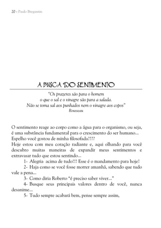 20 - Paulo Bregantin

A BUSCA DO SENTIMENTO
“Os prazeres são para o homem
o que o sal e o vinagre são para a salada.
Não se toma sal aos punhados nem o vinagre aos copos”
Rousseau

O sentimento reage ao corpo como a água para o organismo, ou seja,
é uma substância fundamental para o crescimento do ser humano...
Espelho você gostou de minha filosofada????
Hoje estou com meu coração radiante e, aqui olhando para você
descubro muitas maneiras de expandir meus sentimentos e
extravasar tudo que estou sentindo...
1- Alegria acima de tudo!!! Esse é o mandamento para hoje!
2- Haja como se você fosse morrer amanhã, sabendo que tudo
vale a pena...
3- Como diria Roberto “é preciso saber viver...”
4- Busque seus principais valores dentro de você, nunca
desanime...
5- Tudo sempre acabará bem, pense sempre assim,

 