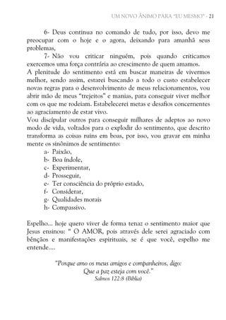 UM NOVO ÂNIMO PARA “EU MESMO” - 21

6- Deus continua no comando de tudo, por isso, devo me
preocupar com o hoje e o agora, deixando para amanhã seus
problemas,
7- Não vou criticar ninguém, pois quando criticamos
exercemos uma força contrária ao crescimento de quem amamos.
A plenitude do sentimento está em buscar maneiras de vivermos
melhor, sendo assim, estarei buscando a todo o custo estabelecer
novas regras para o desenvolvimento de meus relacionamentos, vou
abrir mão de meus “trejeitos” e manias, para conseguir viver melhor
com os que me rodeiam. Estabelecerei metas e desafios concernentes
ao agraciamento de estar vivo.
Vou discípular outros para conseguir milhares de adeptos ao novo
modo de vida, voltados para o explodir do sentimento, que descrito
transforma as coisas ruins em boas, por isso, vou gravar em minha
mente os sinônimos de sentimento:
a- Paixão,
b- Boa índole,
c- Experimentar,
d- Prosseguir,
e- Ter consciência do próprio estado,
f- Considerar,
g- Qualidades morais
h- Compassivo.
Espelho... hoje quero viver de forma tenaz o sentimento maior que
Jesus ensinou: “ O AMOR, pois através dele serei agraciado com
bênçãos e manifestações espirituais, se é que você, espelho me
entende....
“Porque amo os meus amigos e companheiros, digo:
Que a paz esteja com você.”
Salmos 122:8 (Bíblia)

 