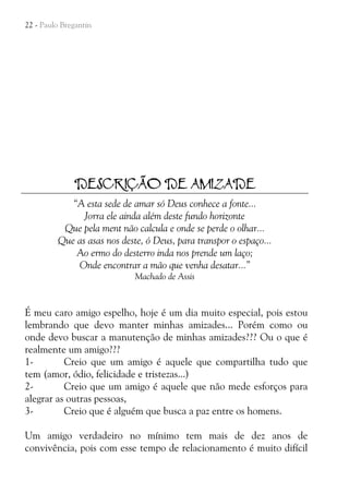 22 - Paulo Bregantin

DESCRIÇÃO DE AMIZADE
“A esta sede de amar só Deus conhece a fonte...
Jorra ele ainda além deste fundo horizonte
Que pela ment não calcula e onde se perde o olhar...
Que as asas nos deste, ó Deus, para transpor o espaço...
Ao ermo do desterro inda nos prende um laço;
Onde encontrar a mão que venha desatar...”
Machado de Assis

É meu caro amigo espelho, hoje é um dia muito especial, pois estou
lembrando que devo manter minhas amizades... Porém como ou
onde devo buscar a manutenção de minhas amizades??? Ou o que é
realmente um amigo???
1Creio que um amigo é aquele que compartilha tudo que
tem (amor, ódio, felicidade e tristezas...)
2Creio que um amigo é aquele que não mede esforços para
alegrar as outras pessoas,
3Creio que é alguém que busca a paz entre os homens.
Um amigo verdadeiro no mínimo tem mais de dez anos de
convivência, pois com esse tempo de relacionamento é muito difícil

 