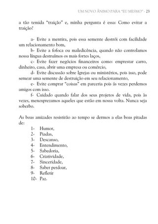 UM NOVO ÂNIMO PARA “EU MESMO” - 23

a tão temida “traição” e, minha pergunta é essa: Como evitar a
traição?
a- Evite a mentira, pois essa semente destrói com facilidade
um relacionamento bom,
b- Evite a fofoca ou maledicência, quando não controlamos
nossa língua destruímos os mais fortes laços,
c- Evite fazer negócios financeiros como: emprestar carro,
dinheiro, casa, abrir uma empresa ou comércio,
d- Evite discussão sobre Igrejas ou ministérios, pois isso, pode
semear uma semente de destruição em seu relacionamento,
e- Evite comprar “coisas” em parceria pois ás vezes perdemos
amigos com isso.
f- Cuidado quando falar dos seus projetos de vida, pois às
vezes, menosprezamos aqueles que estão em nossa volta. Nunca seja
soberbo.
As boas amizades resistirão ao tempo se dermos a elas boas pitadas
de:
1- Humor,
2- Piadas,
3- Descanso,
4- Entendimento,
5- Sabedoria,
6- Criatividade,
7- Sinceridade,
8- Saber perdoar,
9- Refletir
10- Paz.

 