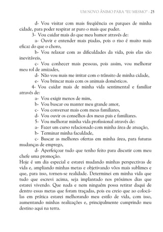 UM NOVO ÂNIMO PARA “EU MESMO” - 25

d- Vou visitar com mais freqüência os parques de minha
cidade, para poder respirar ar puro o mais que puder.
3- Vou cuidar mais do que meu humor através de:
a- Ouvir e entender mais piadas, pois o riso é muito mais
eficaz do que o choro,
b- Vou relaxar com as dificuldades da vida, pois elas são
inevitáveis,
c- Vou conhecer mais pessoas, pois assim, vou melhorar
meu rol de amizades,
d- Não vou mais me irritar com o trânsito de minha cidade,
e- Vou brincar mais com os animais domésticos.
4- Vou cuidar mais de minha vida sentimental e familiar
através de:
a- Vou exigir menos de mim,
b- Vou buscar ou manter meu grande amor,
c- Vou conversar mais com meus familiares,
d- Vou ouvir os conselhos dos meus pais e familiares.
5- Vou melhorar minha vida profissional através de:
a- Fazer um curso relacionado com minha área de atuação,
b- Terminar minha faculdade,
c- Buscar as melhores ofertas em minha área, para futuras
mudanças de emprego,
d- Aperfeiçoar tudo que tenho feito para discutir com meu
chefe uma promoção.
Hoje é um dia especial e estarei mudando minhas perspectivas de
vida e, ampliando minhas metas e objetivando vôos mais sublimes e
que, para isso, tornen-se realidade. Determinei em minha vida que
tudo que escrevi acima, seja implantado nos próximos dias que
estarei vivendo. Que nada e nem ninguém possa retirar daqui de
dentro essas metas que foram traçadas, pois eu creio que ao colocálas em prática estarei melhorando meu estilo de vida, com isso,
aumentando minhas realizações e, principalmente cumprindo meu
destino aqui na terra.

 
