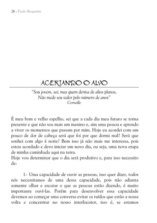 26 - Paulo Bregantin

ACERTANDO O ALVO
“Sou jovem, sei; mas quem deriva de altos planos,
Não mede seu valor pelo número de anos”
Corneille

É meu bom e velho espelho, sei que a cada dia meu futuro se torna
presente e que não sou mais um menino e, sim uma pessoa e aprendo
a viver os momentos que passam por mim. Hoje eu acordei com um
pouco de dor de cabeça será que foi por que dormi mal? Será que
sonhei com algo á noite? Bem isso já não mais me interessa, pois
estou acordado e devo iniciar um novo dia, ou seja, uma nova etapa
de minha caminhada aqui na terra.
Hoje vou determinar que o dia será produtivo e, para isso necessito
de:
1- Uma capacidade de ouvir as pessoas, isso quer dizer, todos
nós necessitamos de uma dessa capacidade, pois não adianta
somente olhar e escutar o que as pessoas estão dizendo, é muito
importante ouví-las. Porém para desenvolver essa capacidade
devemos ao começar uma conversa evitar os ruídos que estão a nossa
volta e concentrar no nosso interlocutor, isso é, se estamos

 