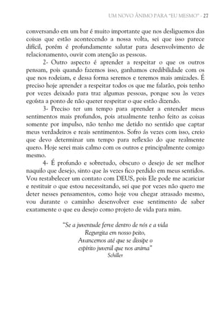 UM NOVO ÂNIMO PARA “EU MESMO” - 27

conversando em um bar é muito importante que nos desliguemos das
coisas que estão acontecendo a nossa volta, sei que isso parece
difícil, porém é profundamente salutar para desenvolvimento de
relacionamento, ouvir com atenção as pessoas.
2- Outro aspecto é aprender a respeitar o que os outros
pensam, pois quando fazemos isso, ganhamos credibilidade com os
que nos rodeiam, e dessa forma seremos e teremos mais amizades. É
preciso hoje aprender a respeitar todos os que me falarão, pois tenho
por vezes deixado para traz algumas pessoas, porque sou às vezes
egoísta a ponto de não querer respeitar o que estão dizendo.
3- Preciso ter um tempo para aprender a entender meus
sentimentos mais profundos, pois atualmente tenho feito as coisas
somente por impulso, não tenho me detido no sentido que captar
meus verdadeiros e reais sentimentos. Sofro ás vezes com isso, creio
que devo determinar um tempo para reflexão do que realmente
quero. Hoje serei mais calmo com os outros e principalmente comigo
mesmo.
4- É profundo e sobretudo, obscuro o desejo de ser melhor
naquilo que desejo, sinto que às vezes fico perdido em meus sentidos.
Vou restabelecer um contato com DEUS, pois Ele pode me acariciar
e restituir o que estou necessitando, sei que por vezes não quero me
deter nesses pensamentos, como hoje vou chegar atrasado mesmo,
vou durante o caminho desenvolver esse sentimento de saber
exatamente o que eu desejo como projeto de vida para mim.
“Se a juventude ferve dentro de nós e a vida
Regurgita em nosso peito,
Avancemos até que se dissipe o
espírito juvenil que nos anima”
Schiller

 