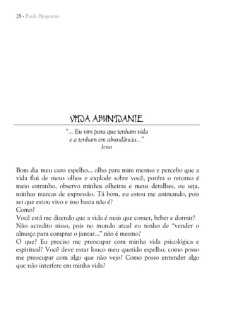 28 - Paulo Bregantin

VIDA ABUNDANTE
“... Eu vim para que tenham vida
e a tenham em abundância...”
Jesus

Bom dia meu caro espelho... olho para mim mesmo e percebo que a
vida flui de meus olhos e explode sobre você, porém o retorno é
meio estranho, observo minhas olheiras e meus detalhes, ou seja,
minhas marcas de expressão. Tá bom, eu estou me animando, pois
sei que estou vivo e isso basta não é?
Como?
Você está me dizendo que a vida é mais que comer, beber e dormir?
Não acredito nisso, pois no mundo atual eu tenho de “vender o
almoço para comprar o jantar...” não é mesmo?
O que? Eu preciso me preocupar com minha vida psicológica e
espiritual? Você deve estar louco meu querido espelho, como posso
me preocupar com algo que não vejo? Como posso entender algo
que não interfere em minha vida?

 
