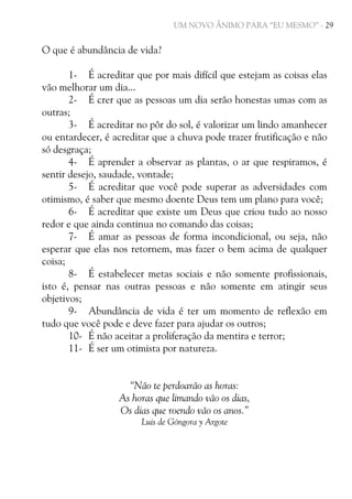 UM NOVO ÂNIMO PARA “EU MESMO” - 29

O que é abundância de vida?
1- É acreditar que por mais difícil que estejam as coisas elas
vão melhorar um dia...
2- É crer que as pessoas um dia serão honestas umas com as
outras;
3- É acreditar no pôr do sol, é valorizar um lindo amanhecer
ou entardecer, é acreditar que a chuva pode trazer frutificação e não
só desgraça;
4- É aprender a observar as plantas, o ar que respiramos, é
sentir desejo, saudade, vontade;
5- É acreditar que você pode superar as adversidades com
otimismo, é saber que mesmo doente Deus tem um plano para você;
6- É acreditar que existe um Deus que criou tudo ao nosso
redor e que ainda continua no comando das coisas;
7- É amar as pessoas de forma incondicional, ou seja, não
esperar que elas nos retornem, mas fazer o bem acima de qualquer
coisa;
8- É estabelecer metas sociais e não somente profissionais,
isto é, pensar nas outras pessoas e não somente em atingir seus
objetivos;
9- Abundância de vida é ter um momento de reflexão em
tudo que você pode e deve fazer para ajudar os outros;
10- É não aceitar a proliferação da mentira e terror;
11- É ser um otimista por natureza.
“Não te perdoarão as horas:
As horas que limando vão os dias,
Os dias que roendo vão os anos.”
Luis de Góngora y Argote

 