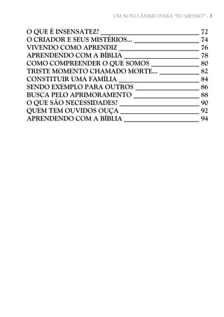 UM NOVO ÂNIMO PARA “EU MESMO” - 3

O QUE É INSENSATEZ?
O CRIADOR E SEUS MISTÉRIOS...
VIVENDO COMO APRENDIZ
APRENDENDO COM A BÍBLIA
COMO COMPREENDER O QUE SOMOS
TRISTE MOMENTO CHAMADO MORTE...
CONSTITUIR UMA FAMÍLIA
SENDO EXEMPLO PARA OUTROS
BUSCA PELO APRIMORAMENTO
O QUE SÃO NECESSIDADES?
QUEM TEM OUVIDOS OUÇA
APRENDENDO COM A BÍBLIA

72
74
76
78
80
82
84
86
88
90
92
94

 