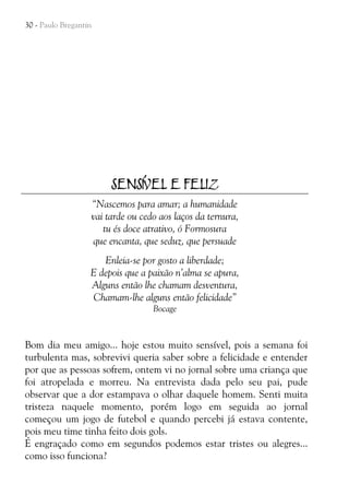 30 - Paulo Bregantin

SENSÍVEL E FELIZ
“Nascemos para amar; a humanidade
vai tarde ou cedo aos laços da ternura,
tu és doce atrativo, ó Formosura
que encanta, que seduz, que persuade
Enleia-se por gosto a liberdade;
E depois que a paixão n’alma se apura,
Alguns então lhe chamam desventura,
Chamam-lhe alguns então felicidade”
Bocage

Bom dia meu amigo... hoje estou muito sensível, pois a semana foi
turbulenta mas, sobrevivi queria saber sobre a felicidade e entender
por que as pessoas sofrem, ontem vi no jornal sobre uma criança que
foi atropelada e morreu. Na entrevista dada pelo seu pai, pude
observar que a dor estampava o olhar daquele homem. Senti muita
tristeza naquele momento, porém logo em seguida ao jornal
começou um jogo de futebol e quando percebi já estava contente,
pois meu time tinha feito dois gols.
É engraçado como em segundos podemos estar tristes ou alegres...
como isso funciona?

 