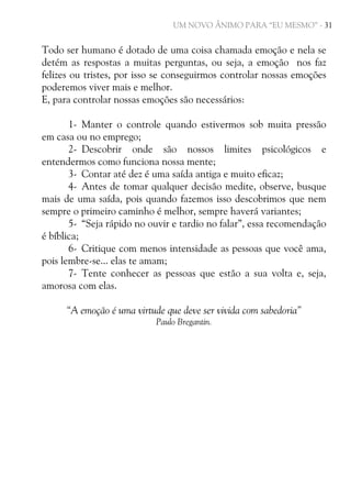 UM NOVO ÂNIMO PARA “EU MESMO” - 31

Todo ser humano é dotado de uma coisa chamada emoção e nela se
detém as respostas a muitas perguntas, ou seja, a emoção nos faz
felizes ou tristes, por isso se conseguirmos controlar nossas emoções
poderemos viver mais e melhor.
E, para controlar nossas emoções são necessários:
1- Manter o controle quando estivermos sob muita pressão
em casa ou no emprego;
2- Descobrir onde são nossos limites psicológicos e
entendermos como funciona nossa mente;
3- Contar até dez é uma saída antiga e muito eficaz;
4- Antes de tomar qualquer decisão medite, observe, busque
mais de uma saída, pois quando fazemos isso descobrimos que nem
sempre o primeiro caminho é melhor, sempre haverá variantes;
5- “Seja rápido no ouvir e tardio no falar”, essa recomendação
é bíblica;
6- Critique com menos intensidade as pessoas que você ama,
pois lembre-se... elas te amam;
7- Tente conhecer as pessoas que estão a sua volta e, seja,
amorosa com elas.
“A emoção é uma virtude que deve ser vivida com sabedoria”
Paulo Bregantin.

 