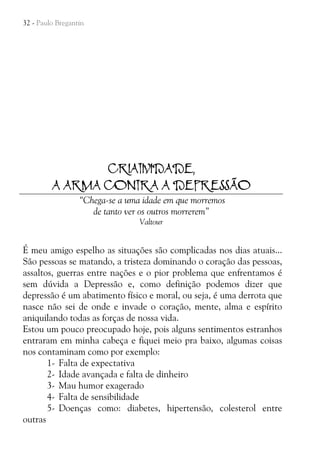 32 - Paulo Bregantin

CRIATIVIDADE,
A ARMA CONTRA A DEPRESSÃO
“Chega-se a uma idade em que morremos
de tanto ver os outros morrerem”
Valtour

É meu amigo espelho as situações são complicadas nos dias atuais...
São pessoas se matando, a tristeza dominando o coração das pessoas,
assaltos, guerras entre nações e o pior problema que enfrentamos é
sem dúvida a Depressão e, como definição podemos dizer que
depressão é um abatimento físico e moral, ou seja, é uma derrota que
nasce não sei de onde e invade o coração, mente, alma e espírito
aniquilando todas as forças de nossa vida.
Estou um pouco preocupado hoje, pois alguns sentimentos estranhos
entraram em minha cabeça e fiquei meio pra baixo, algumas coisas
nos contaminam como por exemplo:
1- Falta de expectativa
2- Idade avançada e falta de dinheiro
3- Mau humor exagerado
4- Falta de sensibilidade
5- Doenças como: diabetes, hipertensão, colesterol entre
outras

 