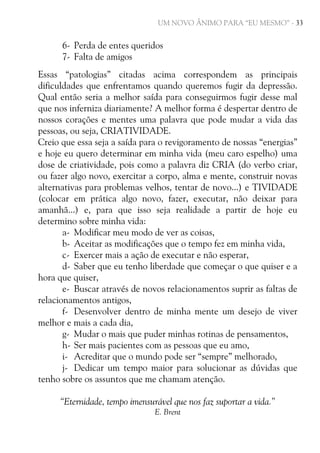 UM NOVO ÂNIMO PARA “EU MESMO” - 33

6- Perda de entes queridos
7- Falta de amigos
Essas “patologias” citadas acima correspondem as principais
dificuldades que enfrentamos quando queremos fugir da depressão.
Qual então seria a melhor saída para conseguirmos fugir desse mal
que nos inferniza diariamente? A melhor forma é despertar dentro de
nossos corações e mentes uma palavra que pode mudar a vida das
pessoas, ou seja, CRIATIVIDADE.
Creio que essa seja a saída para o revigoramento de nossas “energias”
e hoje eu quero determinar em minha vida (meu caro espelho) uma
dose de criatividade, pois como a palavra diz CRIA (do verbo criar,
ou fazer algo novo, exercitar a corpo, alma e mente, construir novas
alternativas para problemas velhos, tentar de novo...) e TIVIDADE
(colocar em prática algo novo, fazer, executar, não deixar para
amanhã...) e, para que isso seja realidade a partir de hoje eu
determino sobre minha vida:
a- Modificar meu modo de ver as coisas,
b- Aceitar as modificações que o tempo fez em minha vida,
c- Exercer mais a ação de executar e não esperar,
d- Saber que eu tenho liberdade que começar o que quiser e a
hora que quiser,
e- Buscar através de novos relacionamentos suprir as faltas de
relacionamentos antigos,
f- Desenvolver dentro de minha mente um desejo de viver
melhor e mais a cada dia,
g- Mudar o mais que puder minhas rotinas de pensamentos,
h- Ser mais pacientes com as pessoas que eu amo,
i- Acreditar que o mundo pode ser “sempre” melhorado,
j- Dedicar um tempo maior para solucionar as dúvidas que
tenho sobre os assuntos que me chamam atenção.
“Eternidade, tempo imensurável que nos faz suportar a vida.”
E. Brent

 