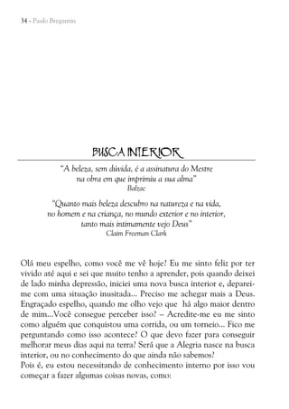 34 - Paulo Bregantin

BUSCA INTERIOR
“A beleza, sem dúvida, é a assinatura do Mestre
na obra em que imprimiu a sua alma”
Balzac

“Quanto mais beleza descubro na natureza e na vida,
no homem e na criança, no mundo exterior e no interior,
tanto mais intimamente vejo Deus”
Claim Freeman Clark

Olá meu espelho, como você me vê hoje? Eu me sinto feliz por ter
vivido até aqui e sei que muito tenho a aprender, pois quando deixei
de lado minha depressão, iniciei uma nova busca interior e, depareime com uma situação inusitada... Preciso me achegar mais a Deus.
Engraçado espelho, quando me olho vejo que há algo maior dentro
de mim...Você consegue perceber isso? – Acredite-me eu me sinto
como alguém que conquistou uma corrida, ou um torneio... Fico me
perguntando como isso acontece? O que devo fazer para conseguir
melhorar meus dias aqui na terra? Será que a Alegria nasce na busca
interior, ou no conhecimento do que ainda não sabemos?
Pois é, eu estou necessitando de conhecimento interno por isso vou
começar a fazer algumas coisas novas, como:

 