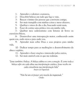 UM NOVO ÂNIMO PARA “EU MESMO” - 35

1- Aprender a valorizar a natureza,
2- Descobrir belezas em tudo que faço e vejo,
3- Buscar o íntimo das pessoas que convivem comigo,
4- Ser mais tranqüilo com minhas coisas e meus afazeres,
5- Quebrar o stress do dia a dia, buscando sorrir mais,
6- Fazer do sorriso uma prática viva em minha vida,
7- Quebrar meu sedentarismo com leituras de livros ou
exercícios físicos,
8- Desenvolver uma introspecção maior, conhecendo assim
quem sou, onde estou e para onde vou,
9- Aprender mais sobre Deus e seus projetos para minha
vida,
10- Dedicar tempo para as meditações e desenvolvimento da
alma e espírito,
11- Aprender a fazer orações e interceder pelos outros,
12- Ser mais amável com os que me rodeiam.
“Jesus também é beleza. A beleza cultiva-se com a emoção. E como toda a
beleza sofre em cada alma sua interpretação estética, Jesus recebe em
cada consciência sua interpretação bela”
Antero de Figueiredo

“Não há um só prazer sem mescla da inquietude.”
Ovídio

 