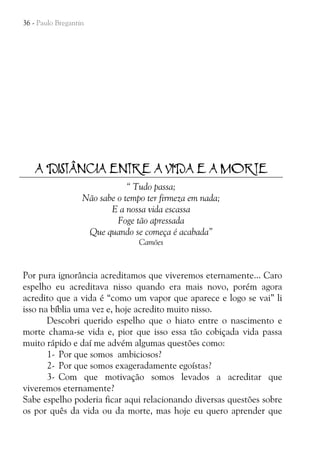 36 - Paulo Bregantin

A DISTÂNCIA ENTRE A VIDA E A MORTE
“ Tudo passa;
Não sabe o tempo ter firmeza em nada;
E a nossa vida escassa
Foge tão apressada
Que quando se começa é acabada”
Camões

Por pura ignorância acreditamos que viveremos eternamente... Caro
espelho eu acreditava nisso quando era mais novo, porém agora
acredito que a vida é “como um vapor que aparece e logo se vai” li
isso na bíblia uma vez e, hoje acredito muito nisso.
Descobri querido espelho que o hiato entre o nascimento e
morte chama-se vida e, pior que isso essa tão cobiçada vida passa
muito rápido e daí me advém algumas questões como:
1- Por que somos ambiciosos?
2- Por que somos exageradamente egoístas?
3- Com que motivação somos levados a acreditar que
viveremos eternamente?
Sabe espelho poderia ficar aqui relacionando diversas questões sobre
os por quês da vida ou da morte, mas hoje eu quero aprender que

 