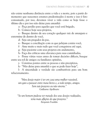 UM NOVO ÂNIMO PARA “EU MESMO” - 37

não existe nenhuma distância entre a vida e a morte, pois a partir do
momento que nascemos estamos predestinados á morte e isso é fato
consumado, por isso, devemos viver a vida como se hoje fosse o
último dia e por isso não deixe para amanhã:
a- Peça perdão para aqueles que você está brigado,
b- Comece hoje seus projetos,
c- Busque dentro de seu coração qualquer raiz de amargura e
extermine de dentro de você,
d- Seja um pregador da paz,
e- Busque a conciliação com os que pelejam contra você,
f- Ame muito e mais tudo que você conquistou até aqui,
g- Seja paciente com seus projetos em andamento,
h- Faça das críticas uma alavanca para suas caminhadas,
i- Pense várias vezes antes de tomar decisões difíceis, busque
entre seu rol de amigos ou familiares opiniões,
j- Construa pontes entre as pessoas e não precipícios,
k- “Não deixe para amanhã o que se pode fazer hoje”,
l- A sinceridade e verdade são combustíveis para um bom
relacionamento.
“Meu desejo maior é ter em casa uma mulher razoável,
um gato a passear entre meus livros e, a todo tempo, amigos.
Sem tais prazeres eu não viveria.”
Guillaume Apollinaire

“Se um homem pudesse ter metade dos seus desejos realizados,
teria mais aflições do que prazeres.”
Benjamin Franklin

 