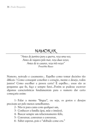 38 - Paulo Bregantin

NAMORAR
“Antes de partires para a guerra, reza uma vez;
Antes de viajares pelo mar, reza duas vezes;
Antes de te casares, reza três vezes”
Provérbio Russo

Namoro, noivado e casamento... Espelho como tomar decisões tão
difíceis ? Como conseguir conciliar o coração, mente e desejo, todos
juntos? Como escolher a pessoa certa? É espelho... essas são as
perguntas que fiz, faço e sempre farei...Porém se pudesse escrever
algumas características fundamentais para o namoro dar certo
começaria assim:
1- Falar a mesma “língua”, ou seja, os gostos e desejos
precisam ser pelo menos semelhantes.
2- Não ir para cama com qualquer um,
3- Conhecer a família (pai, mãe e irmãos),
4- Buscar sempre um relacionamento feliz,
5- Conversar, conversar e conversar,
6- Saber esperar, pois o “afobado come cru.”

 