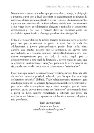 UM NOVO ÂNIMO PARA “EU MESMO” - 39

No namoro o essencial é saber que pode acabar , ou seja, a obrigação
é pequena e por isso, é legal descobrir ou experimentar as alegrias do
namoro e deixar para mais tarde o stress. Tenho visto muitos garotos
e garotas sem envolvendo de forma desnecessária uns com os outros
e por vezes esses envolvimentos chegam a noivados e casamentos
deteriorados e, por isso, o namoro deve ser encarado como um
verdadeiro aprendizado e não algo que deverá ser obrigatório.
O ideal é buscar dentro de nossas mentes aquilo que seria o melhor
para nós, pois o namoro faz parte de uma fase da vida dos
adolescentes e jovens principalmente, porém hoje tenho visto
espelho que muitas pessoas que se separaram ou viúvos estão
reacendendo o chamado namoro informal(relacionamentos sem
muito compromisso) por um lado é muito legal, pois o
descompromisso é um sinal de liberdade , porém todas as vezes que
se envolvem sentimentos e emoções, podemos ás vezes colocar em
risco toda nossa vida , com relacionamentos mal “terminados”.
Hoje mais que nunca devemos buscar vivermos nossas fases da vida
da melhor maneira possível, sabendo que “o que fizermos hoje
colheremos amanhã” (Bíblia). Todo relacionamento (namoro) gera
um desprendimento de energia (psicológica, moral e até espiritual) e,
por vezes não conseguimos repor essas energias gastas nesses
períodos, então eu vou me atentar aos “namoros” que pretendo fazer
a partir de hoje, sempre respeitando e sabendo que posso me
machucar no futuro e, eu quero em minha vida somente alegrias e
não problemas...
“Tudo que foi prazer
torna-se um fardo
quando não mais o desejamos.”
Proust

 