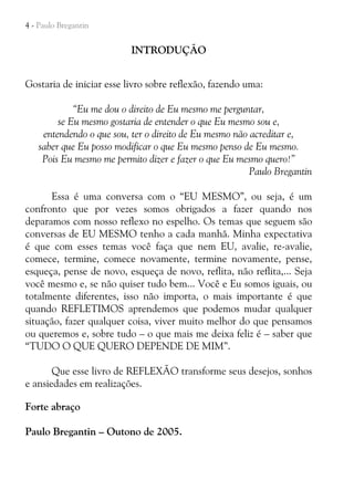 4 - Paulo Bregantin

INTRODUÇÃO
Gostaria de iniciar esse livro sobre reflexão, fazendo uma:
“Eu me dou o direito de Eu mesmo me perguntar,
se Eu mesmo gostaria de entender o que Eu mesmo sou e,
entendendo o que sou, ter o direito de Eu mesmo não acreditar e,
saber que Eu posso modificar o que Eu mesmo penso de Eu mesmo.
Pois Eu mesmo me permito dizer e fazer o que Eu mesmo quero!”
Paulo Bregantin
Essa é uma conversa com o “EU MESMO”, ou seja, é um
confronto que por vezes somos obrigados a fazer quando nos
deparamos com nosso reflexo no espelho. Os temas que seguem são
conversas de EU MESMO tenho a cada manhã. Minha expectativa
é que com esses temas você faça que nem EU, avalie, re-avalie,
comece, termine, comece novamente, termine novamente, pense,
esqueça, pense de novo, esqueça de novo, reflita, não reflita,... Seja
você mesmo e, se não quiser tudo bem... Você e Eu somos iguais, ou
totalmente diferentes, isso não importa, o mais importante é que
quando REFLETIMOS aprendemos que podemos mudar qualquer
situação, fazer qualquer coisa, viver muito melhor do que pensamos
ou queremos e, sobre tudo – o que mais me deixa feliz é – saber que
“TUDO O QUE QUERO DEPENDE DE MIM”.
Que esse livro de REFLEXÃO transforme seus desejos, sonhos
e ansiedades em realizações.
Forte abraço
Paulo Bregantin – Outono de 2005.

 