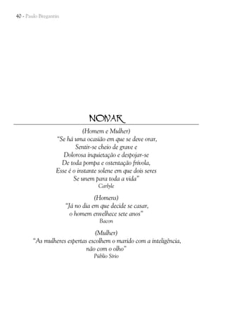 40 - Paulo Bregantin

NOIVAR
(Homem e Mulher)
“Se há uma ocasião em que se deve orar,
Sentir-se cheio de grave e
Dolorosa inquietação e despojar-se
De toda pompa e ostentação frívola,
Esse é o instante solene em que dois seres
Se unem para toda a vida”
Carlyle

(Homens)
“Já no dia em que decide se casar,
o homem envelhece sete anos”
Bacon

(Mulher)
“As mulheres espertas escolhem o marido com a inteligência,
não com o olho”
Públio Sírio

 
