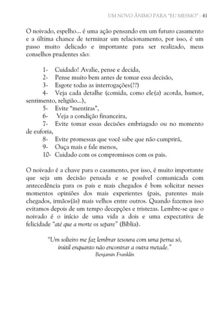 UM NOVO ÂNIMO PARA “EU MESMO” - 41

O noivado, espelho... é uma ação pensando em um futuro casamento
e a última chance de terminar um relacionamento, por isso, é um
passo muito delicado e importante para ser realizado, meus
conselhos prudentes são:
1- Cuidado! Avalie, pense e decida,
2- Pense muito bem antes de tomar essa decisão,
3- Esgote todas as interrogações(??)
4- Veja cada detalhe (comida, como ele(a) acorda, humor,
sentimento, religião...),
5- Evite “mentiras”,
6- Veja a condição financeira,
7- Evite tomar essas decisões embriagado ou no momento
de euforia,
8- Evite promessas que você sabe que não cumprirá,
9- Ouça mais e fale menos,
10- Cuidado com os compromissos com os pais.
O noivado é a chave para o casamento, por isso, é muito importante
que seja um decisão pensada e se possível comunicada com
antecedência para os pais e mais chegados é bom solicitar nesses
momentos opiniões dos mais experientes (pais, parentes mais
chegados, irmãos(ãs) mais velhos entre outros. Quando fazemos isso
evitamos depois de um tempo decepções e tristezas. Lembre-se que o
noivado é o início de uma vida a dois e uma expectativa de
felicidade “até que a morte os separe” (Bíblia).
“Um solteiro me faz lembrar tesoura com uma perna só,
inútil enquanto não encontrar a outra metade.”
Benjamin Franklin

 