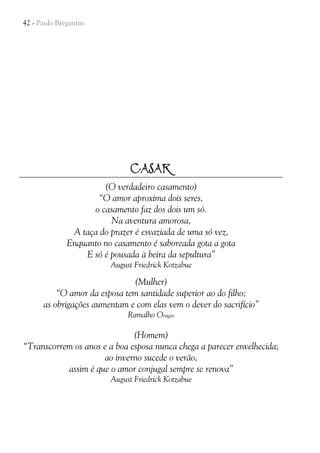 42 - Paulo Bregantin

CASAR
(O verdadeiro casamento)
“O amor aproxima dois seres,
o casamento faz dos dois um só.
Na aventura amorosa,
A taça do prazer é esvaziada de uma só vez,
Enquanto no casamento é saboreada gota a gota
E só é pousada à beira da sepultura”
August Friedrick Kotzabue

(Mulher)
“O amor da esposa tem santidade superior ao do filho;
as obrigações aumentam e com elas vem o dever do sacrifício”
Ramalho Ortigão

(Homem)
“Transcorrem os anos e a boa esposa nunca chega a parecer envelhecida;
ao inverno sucede o verão,
assim é que o amor conjugal sempre se renova”
August Friedrick Kotzabue

 