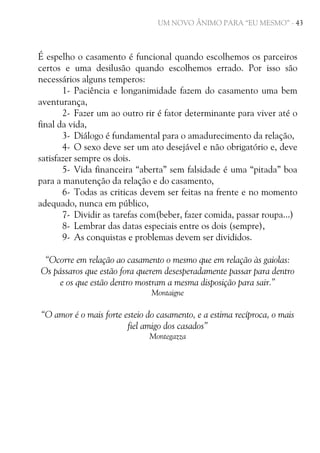 UM NOVO ÂNIMO PARA “EU MESMO” - 43

É espelho o casamento é funcional quando escolhemos os parceiros
certos e uma desilusão quando escolhemos errado. Por isso são
necessários alguns temperos:
1- Paciência e longanimidade fazem do casamento uma bem
aventurança,
2- Fazer um ao outro rir é fator determinante para viver até o
final da vida,
3- Diálogo é fundamental para o amadurecimento da relação,
4- O sexo deve ser um ato desejável e não obrigatório e, deve
satisfazer sempre os dois.
5- Vida financeira “aberta” sem falsidade é uma “pitada” boa
para a manutenção da relação e do casamento,
6- Todas as criticas devem ser feitas na frente e no momento
adequado, nunca em público,
7- Dividir as tarefas com(beber, fazer comida, passar roupa...)
8- Lembrar das datas especiais entre os dois (sempre),
9- As conquistas e problemas devem ser divididos.
“Ocorre em relação ao casamento o mesmo que em relação às gaiolas:
Os pássaros que estão fora querem desesperadamente passar para dentro
e os que estão dentro mostram a mesma disposição para sair.”
Montaigne

“O amor é o mais forte esteio do casamento, e a estima recíproca, o mais
fiel amigo dos casados”
Montegazza

 