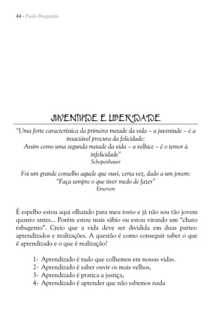 44 - Paulo Bregantin

JUVENTUDE E LIBERDADE
“Uma forte característica da primeira metade da vida – a juventude – é a
insaciável procura da felicidade;
Assim como uma segunda metade da vida – a velhice – é o temor à
infelicidade”
Schopenhauer

Foi um grande conselho aquele que ouvi, certa vez, dado a um jovem:
“Faça sempre o que tiver medo de fazer”
Emerson

É espelho estou aqui olhando para meu rosto e já não sou tão jovem
quanto antes... Porém estou mais sábio ou estou virando um “chato
rabugento”. Creio que a vida deve ser dividida em duas partes:
aprendizados e realizações. A questão é como conseguir saber o que
é aprendizado e o que é realização?
1234-

Aprendizado é tudo que colhemos em nossas vidas.
Aprendizado é saber ouvir os mais velhos,
Aprendizado é pratica a justiça,
Aprendizado é aprender que não sabemos nada

 