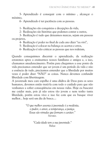 UM NOVO ÂNIMO PARA “EU MESMO” - 45

5- Aprendizado é conseguir com o mínimo , alcançar o
máximo,
6- Aprendizado é ter paciência com as pessoas.
1- Realizações são conquistas e decepções da vida,
2- Realizações são histórias que podemos contar a outros,
3- Realização é tudo que deixarmos marcas, sejam em pessoas
ou projetos,
4- Realização é poder no final de cada ano dizer “eu vivi”,
5- Realização é colocar na balança os acertos e erros,
6- Realização é não criticar as pessoas que nos rodeiam,
Quando conseguirmos discernir o aprendizado, da realização
estaremos aptos a ensinarmos nossos familiares e amigos e, a isso,
chamamos amadurecimento. Porém para chegarmos a esse ponto da
vida precisamos entender que ser jovem é um período da vida e não
a essência de tudo, precisamos entender que a liberdade por muitas
vezes é poder dizer “NÃO” as coisas. Nunca devemos confundir
liberdade com libertinagem.
A juventude meu caro espelho é uma dádiva de Deus para os seres
humanos, devemos então tratá-la com todo o cuidado para que não
venhamos a sofrer conseqüências em nossas vidas. Hoje eu buscarei
me cuidar mais, pois já não estou tão jovem e nem tenho tanta
liberdade, porém estou vivo e isso faz com que eu busque viver
melhor... hoje será um dia de busca....
“O que melhor assenta à juventude é a modéstia,
o pudor, o amor, a temperança, a justiça.
Essas são virtudes que formam o caráter.”
Sócrates.

“Cada idade tem a sua juventude.”
Balzac

 