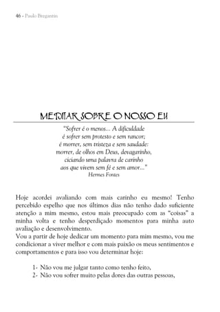 46 - Paulo Bregantin

MEDITAR SOBRE O NOSSO EU
“Sofrer é o menos... A dificuldade
é sofrer sem protesto e sem rancor;
é morrer, sem tristeza e sem saudade:
morrer, de olhos em Deus, devagarinho,
ciciando uma palavra de carinho
aos que vivem sem fé e sem amor...”
Hermes Fontes

Hoje acordei avaliando com mais carinho eu mesmo! Tenho
percebido espelho que nos últimos dias não tenho dado suficiente
atenção a mim mesmo, estou mais preocupado com as “coisas” a
minha volta e tenho desperdiçado momentos para minha auto
avaliação e desenvolvimento.
Vou a partir de hoje dedicar um momento para mim mesmo, vou me
condicionar a viver melhor e com mais paixão os meus sentimentos e
comportamentos e para isso vou determinar hoje:
1- Não vou me julgar tanto como tenho feito,
2- Não vou sofrer muito pelas dores das outras pessoas,

 