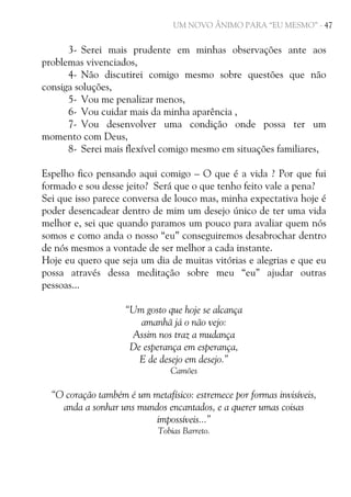 UM NOVO ÂNIMO PARA “EU MESMO” - 47

3- Serei mais prudente em minhas observações ante aos
problemas vivenciados,
4- Não discutirei comigo mesmo sobre questões que não
consiga soluções,
5- Vou me penalizar menos,
6- Vou cuidar mais da minha aparência ,
7- Vou desenvolver uma condição onde possa ter um
momento com Deus,
8- Serei mais flexível comigo mesmo em situações familiares,
Espelho fico pensando aqui comigo – O que é a vida ? Por que fui
formado e sou desse jeito? Será que o que tenho feito vale a pena?
Sei que isso parece conversa de louco mas, minha expectativa hoje é
poder desencadear dentro de mim um desejo único de ter uma vida
melhor e, sei que quando paramos um pouco para avaliar quem nós
somos e como anda o nosso “eu” conseguiremos desabrochar dentro
de nós mesmos a vontade de ser melhor a cada instante.
Hoje eu quero que seja um dia de muitas vitórias e alegrias e que eu
possa através dessa meditação sobre meu “eu” ajudar outras
pessoas...
“Um gosto que hoje se alcança
amanhã já o não vejo:
Assim nos traz a mudança
De esperança em esperança,
E de desejo em desejo.”
Camões

“O coração também é um metafísico: estremece por formas invisíveis,
anda a sonhar uns mundos encantados, e a querer umas coisas
impossíveis...”
Tobias Barreto.

 