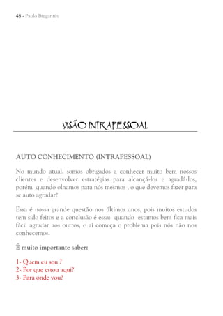 48 - Paulo Bregantin

VISÃO INTRAPESSOAL

AUTO CONHECIMENTO (INTRAPESSOAL)
No mundo atual. somos obrigados a conhecer muito bem nossos
clientes e desenvolver estratégias para alcançá-los e agradá-los,
porém quando olhamos para nós mesmos , o que devemos fazer para
se auto agradar?
Essa é nossa grande questão nos últimos anos, pois muitos estudos
tem sido feitos e a conclusão é essa: quando estamos bem fica mais
fácil agradar aos outros, e aí começa o problema pois nós não nos
conhecemos.
É muito importante saber:
1- Quem eu sou ?
2- Por que estou aqui?
3- Para onde vou?

 