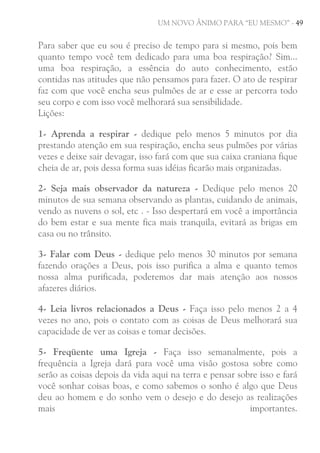 UM NOVO ÂNIMO PARA “EU MESMO” - 49

Para saber que eu sou é preciso de tempo para si mesmo, pois bem
quanto tempo você tem dedicado para uma boa respiração? Sim...
uma boa respiração, a essência do auto conhecimento, estão
contidas nas atitudes que não pensamos para fazer. O ato de respirar
faz com que você encha seus pulmões de ar e esse ar percorra todo
seu corpo e com isso você melhorará sua sensibilidade.
Lições:
1- Aprenda a respirar - dedique pelo menos 5 minutos por dia
prestando atenção em sua respiração, encha seus pulmões por várias
vezes e deixe sair devagar, isso fará com que sua caixa craniana fique
cheia de ar, pois dessa forma suas idéias ficarão mais organizadas.
2- Seja mais observador da natureza - Dedique pelo menos 20
minutos de sua semana observando as plantas, cuidando de animais,
vendo as nuvens o sol, etc . - Isso despertará em você a importância
do bem estar e sua mente fica mais tranquila, evitará as brigas em
casa ou no trânsito.
3- Falar com Deus - dedique pelo menos 30 minutos por semana
fazendo orações a Deus, pois isso purifica a alma e quanto temos
nossa alma purificada, poderemos dar mais atenção aos nossos
afazeres diários.
4- Leia livros relacionados a Deus - Faça isso pelo menos 2 a 4
vezes no ano, pois o contato com as coisas de Deus melhorará sua
capacidade de ver as coisas e tomar decisões.
5- Freqüente uma Igreja - Faça isso semanalmente, pois a
frequência a Igreja dará para você uma visão gostosa sobre como
serão as coisas depois da vida aqui na terra e pensar sobre isso e fará
você sonhar coisas boas, e como sabemos o sonho é algo que Deus
deu ao homem e do sonho vem o desejo e do desejo as realizações
mais
importantes.

 