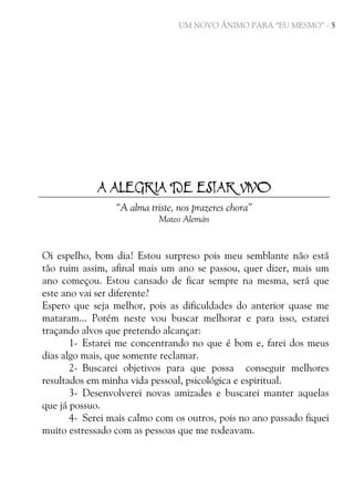UM NOVO ÂNIMO PARA “EU MESMO” - 5

A ALEGRIA DE ESTAR VIVO
“A alma triste, nos prazeres chora”
Mateo Alemán

Oi espelho, bom dia! Estou surpreso pois meu semblante não está
tão ruim assim, afinal mais um ano se passou, quer dizer, mais um
ano começou. Estou cansado de ficar sempre na mesma, será que
este ano vai ser diferente?
Espero que seja melhor, pois as dificuldades do anterior quase me
mataram... Porém neste vou buscar melhorar e para isso, estarei
traçando alvos que pretendo alcançar:
1- Estarei me concentrando no que é bom e, farei dos meus
dias algo mais, que somente reclamar.
2- Buscarei objetivos para que possa conseguir melhores
resultados em minha vida pessoal, psicológica e espiritual.
3- Desenvolverei novas amizades e buscarei manter aquelas
que já possuo.
4- Serei mais calmo com os outros, pois no ano passado fiquei
muito estressado com as pessoas que me rodeavam.

 