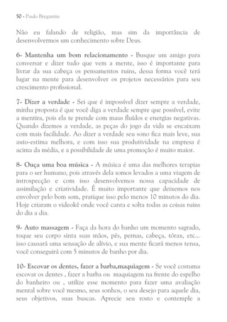 50 - Paulo Bregantin

Não eu falando de religião, mas sim da importância de
desenvolvermos um conhecimento sobre Deus.
6- Mantenha um bom relacionamento - Busque um amigo para
conversar e dizer tudo que vem a mente, isso é importante para
livrar da sua cabeça os pensamentos ruins, dessa forma você terá
lugar na mente para desenvolver os projetos necessários para seu
crescimento profissional.
7- Dizer a verdade - Sei que é impossível dizer sempre a verdade,
minha proposta é que você diga a verdade sempre que possível, evite
a mentira, pois ela te prende com maus fluídos e energias negativas.
Quando dizemos a verdade, as peças do jogo da vida se encaixam
com mais facilidade. Ao dizer a verdade seu sono fica mais leve, sua
auto-estima melhora, e com isso sua produtividade na empresa é
acima da média, e a possibilidade de uma promoção é muito maior.
8- Ouça uma boa música - A música é uma das melhores terapias
para o ser humano, pois através dela somos levados a uma viagem de
introspecção e com isso desenvolvemos nossa capacidade de
assimilação e criatividade. É muito importante que deixemos nos
envolver pelo bom som, pratique isso pelo menos 10 minutos do dia.
Hoje criaram o videokê onde você canta e solta todas as coisas ruins
do dia a dia.
9- Auto massagem - Faça da hora do banho um momento sagrado,
toque seu corpo sinta suas mãos, pés, pernas, cabeça, tórax, etc...
isso causará uma sensação de alívio, e sua mente ficará menos tensa,
você conseguirá com 5 minutos de banho por dia.
10- Escovar os dentes, fazer a barba,maquiagem - Se você costuma
escovar os dentes , fazer a barba ou maquiagem na frente do espelho
do banheiro ou , utilize esse momento para fazer uma avaliação
mental sobre você mesmo, seus sonhos, o seu desejo para aquele dia,
seus objetivos, suas buscas. Aprecie seu rosto e contemple a

 