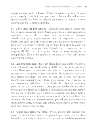 UM NOVO ÂNIMO PARA “EU MESMO” - 51

magnitude da criação de Deus - "Você". Aprenda a curtir-se olhando
para o espelho, isso fará com que você tenha um dia melhor, esse
exercício pode ser feito no período da manhã ou mesmo a noite
durante uns 5 a 10 minutos por dia.
11- Grite uma vez por semana - Quando você grita é jogado para
fora as coisas ruins, da mesma forma que a tosse é uma resposta do
organismo para expelir as coisas ruins que estão nos pulmões,
quando você grita os pensamentos maus são expelidos para bem
longe, logo após um grito você sente uma paz muito interessante Para fazer isso utilize o trânsito ou um lugar bem distante como um
parque ou algum lugar parecido. Quando estiver com um nó na
garganta,GRITE... e sinta pairar sobre ti uma sensação de
tranquilidade. Este é um exercício que deve ser feito pelo menos
uma vez por semana.
12- Leia um bom livro - Eu li em algum lugar que quem ler a Bíblia
toda terá conhecimento de mais de 3000 palavras novas, quem ler
toda a Barsa terá conhecimento de mais de 10 palavras novas. O
esquema é claro, quem lê mais sabe mais. Eu aconselho você a ler
pelo menos seis livros por ano, ou seja, um a cada dois meses.
Quanto mais aumenta sua cultura, mais amigos você consegue, se
tem amigos tem felicidade, paz e alegria. Percebeu que com esse
gesto de ler um livro muitas coisas podem mudar em sua vida?
Muitas pessoas dizem que a leitura é impossível, pois não tem tempo,
mas eu queria desafiar você a fazer um exercício que tenho feito é
dormir uma hora mais tarde do que o normal e fazer dessa hora meu
momento de leitura e desenvolvimento pessoal, isso é um exercício
muito interessante, no início será difícil, porém depois de um tempo
você não vai mais parar de ler.
13- Andar para manter a forma - Muitas pessoas tem andado para
manter a forma física, minha proposta é que nesta uma ou duas
horas de caminhada, você desenvolva sua mente também, enquanto

 