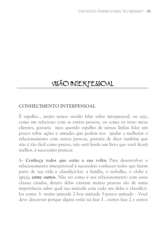 UM NOVO ÂNIMO PARA “EU MESMO” - 53

VISÃO INTERPESSOAL

CONHECIMENTO INTERPESSOAL
É espelho... muito temos ouvido falar sobre interpessoal, ou seja,
como me relaciono com as outras pessoas, ou como eu trato meus
clientes, gostaria meu querido espelho de nessas linhas falar um
pouco sobre ações e atitudes que podem nos ajudar a melhorar o
relacionamento com outras pessoas, gostaria de dizer também que
não é tão fácil como parece, não será lendo um livro que você ficará
melhor, é necessário praticar.
1- Conheça todos que estão a sua volta: Para desenvolver o
relacionamento interperssoal é necessário conhecer todos que fazem
parte de sua vida e classificá-los: a família, o trabalho, o clube e
igreja, entre outros. Não sei como é seu relacionamento com essas
classes citadas, dentro delas existem muitas pessoas são de suma
importância saber qual sua amizade com cada um deles e classificálos como: 1- muita amizade 2-boa amizade 3-pouca amizade - Você
deve descrever porque alguns estão na fase 1 , outros fase 2 e outros

 
