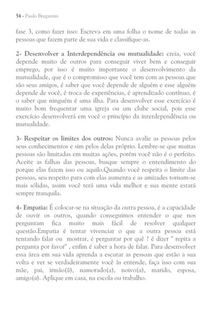 54 - Paulo Bregantin

fase 3, como fazer isso: Escreva em uma folha o nome de todas as
pessoas que fazem parte de sua vida e classifique-as.
2- Desenvolver a Interdependência ou mutualidade: creia, você
depende muito de outros para conseguir viver bem e conseguir
emprego, por isso é muito importante o desenvolvimento da
mutualidade, que é o compromisso que você tem com as pessoas que
são seus amigos, é saber que você depende de alguém e esse alguém
depende de você, é troca de experiências, é aprendizado contínuo, é
o saber que ninguém é uma ilha. Para desenvolver esse exercício é
muito bom frequentar uma igreja ou um clube social, pois esse
exercício desenvolverá em você o princípio da interdependência ou
mutualidade.
3- Respeitar os limites dos outros: Nunca avalie as pessoas pelos
seus conhecimentos e sim pelos delas próprio. Lembre-se que muitas
pessoas são limitadas em muitas ações, porém você não é o perfeito.
Aceite as falhas das pessoas, busque sempre o entendimento do
porque elas fazem isso ou aquilo.Quando você respeita o limite das
pessoas, seu respeito para com elas aumenta e as amizades tornam-se
mais sólidas, assim você terá uma vida melhor e sua mente estará
sempre tranquila.
4- Empatia: É colocar-se na situação da outra pessoa, é a capacidade
de ouvir os outros, quando conseguimos entender o que nos
perguntam fica muito mais fácil de resolver qualquer
questão.Empatia é tentar vivenciar o que a outra pessoa está
tentando falar ou mostrar, é perguntar por quê ? é dizer " repita a
pergunta por favor" , enfim é saber a hora de falar. Para desenvolver
essa área em sua vida aprenda a escutar as pessoas que estão a sua
volta e ver se verdadeiramente você às entende, faça isso com sua
mãe, pai, irmão(ã), namorado(a), noivo(a), marido, esposa,
amigo(a). Aplique em casa, na escola ou trabalho.

 