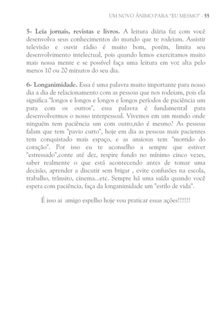 UM NOVO ÂNIMO PARA “EU MESMO” - 55

5- Leia jornais, revistas e livros. A leitura diária faz com você
desenvolva seus conhecimentos do mundo que te rodeiam. Assistir
televisão e ouvir rádio é muito bom, porém, limita seu
desenvolvimento intelectual, pois quando lemos exercitamos muito
mais nossa mente e se possível faça uma leitura em voz alta pelo
menos 10 ou 20 minutos do seu dia.
6- Longanimidade. Essa é uma palavra muito importante para nosso
dia a dia de relacionamento com as pessoas que nos rodeiam, pois ela
significa "longos e longos e longos e longos períodos de paciência um
para com os outros", essa palavra é fundamental para
desenvolvermos o nosso interpessoal. Vivemos em um mundo onde
ninguém tem paciência um com outro,não é mesmo? As pessoas
falam que tem "pavio curto", hoje em dia as pessoas mais pacientes
tem conquistado mais espaço, e as ansiosas tem "morrido do
coração". Por isso eu te aconselho a sempre que estiver
"estressado",conte até dez, respire fundo no mínimo cinco vezes,
saber realmente o que está acontecendo antes de tomar uma
decisão, aprender a discutir sem brigar , evite confusões na escola,
trabalho, trânsito, cinema...etc. Sempre há uma saída quando você
espera com paciência, faça da longanimidade um "estilo de vida".
É isso ai amigo espelho hoje vou praticar essas ações!!!!!!

 