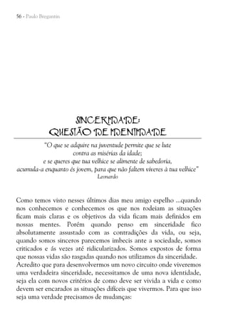 56 - Paulo Bregantin

SINCERIDADE:
QUESTÃO DE IDENTIDADE
“O que se adquire na juventude permite que se lute
contra as misérias da idade;
e se queres que tua velhice se alimente de sabedoria,
acumula-a enquanto és jovem, para que não faltem víveres à tua velhice”
Leonardo

Como temos visto nesses últimos dias meu amigo espelho ...quando
nos conhecemos e conhecemos os que nos rodeiam as situações
ficam mais claras e os objetivos da vida ficam mais definidos em
nossas mentes. Porém quando penso em sinceridade fico
absolutamente assustado com as contradições da vida, ou seja,
quando somos sinceros parecemos imbecis ante a sociedade, somos
criticados e ás vezes até ridicularizados. Somos expostos de forma
que nossas vidas são rasgadas quando nos utilizamos da sinceridade.
Acredito que para desenvolvermos um novo circuito onde viveremos
uma verdadeira sinceridade, necessitamos de uma nova identidade,
seja ela com novos critérios de como deve ser vivida a vida e como
devem ser encarados as situações difíceis que vivermos. Para que isso
seja uma verdade precisamos de mudanças:

 