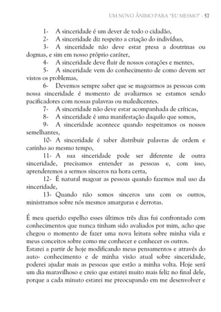 UM NOVO ÂNIMO PARA “EU MESMO” - 57

1- A sinceridade é um dever de todo o cidadão,
2- A sinceridade diz respeito a criação do indivíduo,
3- A sinceridade não deve estar presa a doutrinas ou
dogmas, e sim em nosso próprio caráter,
4- A sinceridade deve fluir de nossos corações e mentes,
5- A sinceridade vem do conhecimento de como devem ser
vistos os problemas,
6- Devemos sempre saber que se magoarmos as pessoas com
nossa sinceridade é momento de avaliarmos se estamos sendo
pacificadores com nossas palavras ou maledicentes.
7- A sinceridade não deve estar acompanhada de críticas,
8- A sinceridade é uma manifestação daquilo que somos,
9- A sinceridade acontece quando respeitamos os nossos
semelhantes,
10- A sinceridade é saber distribuir palavras de ordem e
carinho ao mesmo tempo,
11- A sua sinceridade pode ser diferente de outra
sinceridade, precisamos entender as pessoas e, com isso,
aprenderemos a sermos sinceros na hora certa,
12- É natural magoar as pessoas quando fazemos mal uso da
sinceridade,
13- Quando não somos sinceros uns com os outros,
ministramos sobre nós mesmos amarguras e derrotas.
É meu querido espelho esses últimos três dias fui confrontado com
conhecimentos que nunca tinham sido avaliados por mim, acho que
chegou o momento de fazer uma nova leitura sobre minha vida e
meus conceitos sobre como me conhecer e conhecer os outros.
Estarei a partir de hoje modificando meus pensamentos e através do
auto- conhecimento e de minha visão atual sobre sinceridade,
poderei ajudar mais as pessoas que estão a minha volta. Hoje será
um dia maravilhoso e creio que estarei muito mais feliz no final dele,
porque a cada minuto estarei me preocupando em me desenvolver e

 