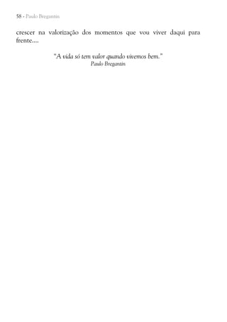 58 - Paulo Bregantin

crescer na valorização dos momentos que vou viver daqui para
frente....
“A vida só tem valor quando vivemos bem.”
Paulo Bregantin

 