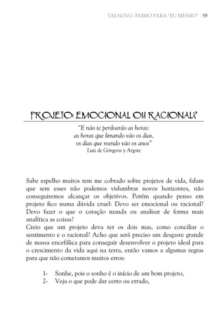 UM NOVO ÂNIMO PARA “EU MESMO” - 59

PROJETO: EMOCIONAL OU RACIONAL?
“E não te perdoarão as horas:
as horas que limando vão os dias,
os dias que roendo vão os anos”
Luís de Góngora y Argote

Sabe espelho muitos tem me cobrado sobre projetos de vida, falam
que sem esses não podemos vislumbrar novos horizontes, não
conseguiremos alcançar os objetivos. Porém quando penso em
projeto fico numa dúvida cruel: Devo ser emocional ou racional?
Devo fazer o que o coração manda ou analisar de forma mais
analítica as coisas?
Creio que um projeto deva ter os dois mas, como conciliar o
sentimento e o racional? Acho que será preciso um desgaste grande
de massa encefálica para conseguir desenvolver o projeto ideal para
o crescimento da vida aqui na terra, então vamos a algumas regras
para que não cometamos muitos erros:
12-

Sonhe, pois o sonho é o início de um bom projeto,
Veja o que pode dar certo ou errado,

 