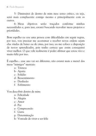 6 - Paulo Bregantin

5- Diminuirei de dentro de mim meu senso crítico, ou seja,
serei mais complacente comigo mesmo e principalmente com os
outros.
6- Meus objetivos serão traçados conforme minhas
necessidades e, para isso, estarei buscando reavaliar meus projetos e
prioridades.
Bom espelho eu sou uma pessoa com dificuldades em seguir regras,
por isso, vou precisar me acostumar a receber novas ordens sejam
elas vindas de baixo ou de cima, por isso, eu me coloco a disposição
de novos aprendizados, pois tenho certeza que assim conseguirei
viver melhor. O que vale realmente é poder afirmar que estou vivo e
muito feliz por isso.
É espelho... esse ano vai ser diferente, não estarei mais a mercê dos
meus “inimigos” mentais:
a- Tristeza
b- Apatia
c- Solidão
d- Ressentimento
e- Desilusão
f- Sofrimento
Vou descobrir dentro de mim:
a- Felicidade
b- Alegria
c- Amor
d- Paz
e- Compreensão
f- Garra
g- Determinação
h- Vontade de viver e ser feliz

 