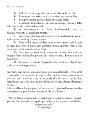 60 - Paulo Bregantin

3- Calcule os riscos, porém não se atenha muito a eles,
4- Lembre-se que existe muito a ser feito em nossos dias,
5- Seja persistente quando descobrir o que fazer,
6- O mundo necessita de pessoas corajosas, porém a falta
dela não faz de você um derrotado,
7- A determinação é fator fundamental, para o
desenvolvimento de qualquer projeto,
8- As criticas são necessárias e ás vezes fundamentais para o
aprimoramento de qualquer projeto,
9- Não tenha medo de desistir se estiver muito difícil, pois
ás vezes nós seres humanos nos cobramos muito, porém o fato é que
nós vamos errar mais do que acertar,
10- Seja sensato com você e com os outros, sabendo que
projetos bem elaborados podem dar certo ou não. Por isso nunca
desanime,
11- Leia sobre o assunto (projeto) antes de desenvolve-lo isso
pode ser muito importante,
Entendeu espelho???? Qualquer projeto tem os dois lados (emocional
e racional), vou a partir de hoje avaliar melhor esses pensamentos
que me veio a mente hoje e, se possível vou tentar praticá-los,
acreditando que isso fará muita diferença no meu desenvolvimento
pessoal.
Sabe espelho acho que para iniciar um novo projeto devemos avaliar
nosso passado, pois nele está nossa verdadeira história!
“Não há futuro seguro a não ser aquele que se apóia no passado; não há
passado honroso a não ser aquele que está presente no futuro e o dá à luz
na hora propícia.”
ªG.Sertillanges

 