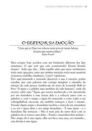 UM NOVO ÂNIMO PARA “EU MESMO” - 61

O DESPERTAR DA EMOÇÃO
“Creio que se Deus nos colocou nesta terra de tantas belezas
foi para que sejamos felizes.”
Baden Powell

Meu coração hoje acordou com um batimento diferente dos dias
anteriores. O que será que está acontecendo? Estarei ficando
doente? Acho que não... Sabe espelho sinto que meus sentimentos
estão mais aguçados, sinto que minhas emoções estão mais sensíveis
as pessoas, trabalho, familiares, “coisas” espirituais.
Fico aqui pensando e tentando descrever o que é emoção, porém
acredito que com palavras não consigo imaginar o tamanho da
emoção de cada pessoa. Lembro-me do texto de Leonardo Boff no
livro “A águia e a galinha uma metáfora da vida humana”, onde ele
escreve sobre uma “Águia que estava machucada e foi encontrada
por um fazendeiro e esse tratou dela e a colocou junto com as
galinhas e, com o tempo a águia foi crescendo e como todos a sua
volta(galinhas) ciscavam, ela também começou a fazer o mesmo.
Passado algum tempo o fazendeiro recebeu a visita de um naturalista
e ao ver a águia disse a seu amigo fazendeiro – É uma águia – e o
fazendeiro lhe retrucou – Não é mais pois de tanto ficar com as
galinhas ela se tornou uma delas – Porém o naturalista lista insistiu –
Não amigo ela é uma águia, olhe seu bico, suas asas, seu tamanho ,
sem dúvida é uma águia.

 