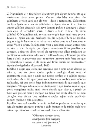 62 - Paulo Bregantin

O Naturalista e o fazendeiro discutiram por algum tempo até que
resolveram fazer uma prova: Vamos colocá-las em cima do
galinheiro e você verá que ela voa – disse o naturalista. Colocaram
então a águia em cima do galinheiro, a águia vendo lá de cima as
outras galinhas ciscando não teve demora pulou e começou a ciscar
com elas. O fazendeiro sorriu e disse: – Não te falei ela virou
galinha! O Naturalista não se conteve e quis fazer mais uma prova.
Levou a águia em um penhasco no dia seguinte bem de manhã,
pegou a águia levantou-a e mirou seus olhos para o sol nascente e
disse: Você é águia, foi feita para voar e não para ciscar, então bata
as asas e voe. A águia por alguns momentos ficou paralisada e
começou a fixar os olhos no sol, de repente seus olhos mudaram de
cor ficando mais amarelados com o reflexo do sol, soltou um granido
forte e abriu as poderosas asas, se mexeu , mexeu mais forte até que
o naturalista a soltou e ela num vôo firme sumiu no horizonte...”
Águia não é galinha. (Leonardo Boff)
Espelho é assim que estou me sentindo que á uma águia dentro de
mim e, que eu posso sonhar, pois a analogia desse texto é
exatamente essa, que a águia são nossos sonhos e a galinha nossas
realidades. Acredito que posso conciliar meus sonhos com minhas
realidades, sei que posso fazer infinitamente mais do que aquilo que
imagino. Não que não esteja satisfeito com o que tenho, mas sei que
posso conquistar muito mais nesse mundo que vivo e, a partir de
hoje vou prestar mais a atenção na águia que existe dentro de meu
coração, vou deixar que minhas emoções sejam mais explícitas
comigo mesmo e com os outros.
Espelho hoje será um dia de muito trabalho, porém sei também que
será de muitas emoções, porque a cada momento de minha vida hoje
estarei apreciando e vendo as coisas de forma diferente.
“O homem não tem porto,
o tempo não tem margem;
ele corre e nós passamos.”
Lamartine

 