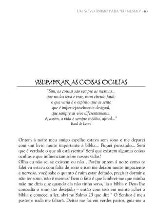 UM NOVO ÂNIMO PARA “EU MESMO” - 63

VISLUMBRAR AS COISAS OCULTAS
“Sim, as cousas são sempre as mesmas...
que no-las leva e traz, num círculo fatal;
o que varia é o espírito que as sente
que é imperceptivelmente desigual,
que sempre as vive diferentemente,
é, assim, a vida é sempre inédita, afinal...”
Raul de Leoni

Ontem á noite meu amigo espelho estava sem sono e me deparei
com um livro muito importante a bíblia... Fiquei pensando... Será
que é verdade o que ali está escrito? Será que existem algumas coisas
ocultas e que influenciam sobre nossas vidas?
Olha eu não sei se existem ou não , Porém ontem á noite como te
falei eu estava com falta de sono e isso me deixou muito impaciente
e nervoso, você sabe o quanto é ruim estar deitado, precisar dormir e
não ter sono, não é mesmo? Bem o fato é que lembrei-me que minha
mãe me dizia que quando ela não tinha sono, lia a bíblia e Deus lhe
concedia o sono tão desejado – então com isso em mente achei a
bíblia e comecei a ler, abri no Salmo 23 que diz: “ O Senhor é meu
pastor e nada me faltará. Deitar me faz em verdes pastos, guia-me a

 