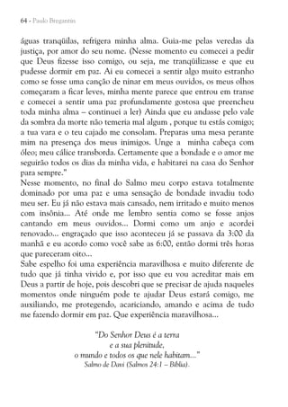64 - Paulo Bregantin

águas tranqüilas, refrigera minha alma. Guia-me pelas veredas da
justiça, por amor do seu nome. (Nesse momento eu comecei a pedir
que Deus fizesse isso comigo, ou seja, me tranqüilizasse e que eu
pudesse dormir em paz. Ai eu comecei a sentir algo muito estranho
como se fosse uma canção de ninar em meus ouvidos, os meus olhos
começaram a ficar leves, minha mente parece que entrou em transe
e comecei a sentir uma paz profundamente gostosa que preencheu
toda minha alma – continuei a ler) Ainda que eu andasse pelo vale
da sombra da morte não temeria mal algum , porque tu estás comigo;
a tua vara e o teu cajado me consolam. Preparas uma mesa perante
mim na presença dos meus inimigos. Unge a minha cabeça com
óleo; meu cálice transborda. Certamente que a bondade e o amor me
seguirão todos os dias da minha vida, e habitarei na casa do Senhor
para sempre.”
Nesse momento, no final do Salmo meu corpo estava totalmente
dominado por uma paz e uma sensação de bondade invadiu todo
meu ser. Eu já não estava mais cansado, nem irritado e muito menos
com insônia... Até onde me lembro sentia como se fosse anjos
cantando em meus ouvidos... Dormi como um anjo e acordei
renovado... engraçado que isso aconteceu já se passava da 3:00 da
manhã e eu acordo como você sabe as 6:00, então dormi três horas
que pareceram oito...
Sabe espelho foi uma experiência maravilhosa e muito diferente de
tudo que já tinha vivido e, por isso que eu vou acreditar mais em
Deus a partir de hoje, pois descobri que se precisar de ajuda naqueles
momentos onde ninguém pode te ajudar Deus estará comigo, me
auxiliando, me protegendo, acariciando, amando e acima de tudo
me fazendo dormir em paz. Que experiência maravilhosa...
“Do Senhor Deus é a terra
e a sua plenitude,
o mundo e todos os que nele habitam...”
Salmo de Davi (Salmos 24:1 – Bíblia).

 