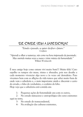 UM NOVO ÂNIMO PARA “EU MESMO” - 65

DE ONDE VEM A SABEDORIA?
“Estude o passado, se quiser decifrar o futuro.”
Confúcio

“Aprendi a olhar a natureza, não como na hora impensada da juventude;
Mas ouvindo muitas vezes a suave e triste música da humanidade.”
William Wordsworth

É meu amigo hoje como ontem vivi muito bem!!! Muito feliz! Caro
espelho os tempos são maus, tristes e abusados, pois nos desafia a
cada momento vivenciar algo novo e às vezes até derradeiro. Para
vivermos bem com as aflições da vida temos que saber muito bem de
onde vem a sabedoria e, o mais importante ainda e discernir o certo
do errado, o falso do verdadeiro, o cordeiro do lobo.
Hoje vejo que a sabedoria está contida em:
1- Pequenas ações de fraternidade uns com os outros,
2- No estudo minucioso e antropológico dos seres existentes
aqui na terra,
3- No estudo do transcendental,
4- Na avaliação das culturas existentes,

 